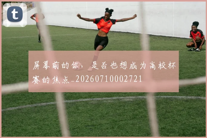 屏幕前的你，是否也想成为高校杯赛的焦点_20260710002721