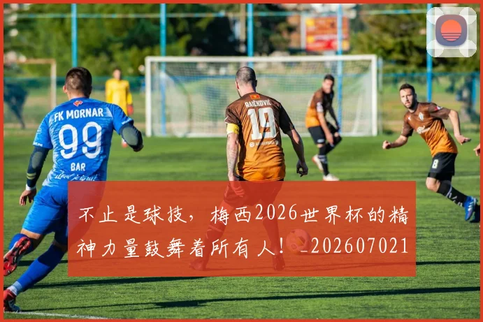 不止是球技,梅西2026世界杯的精神力量鼓舞着所有人!_20260702175132