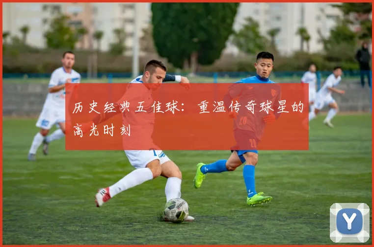 历史经典五佳球:重温传奇球星的高光时刻