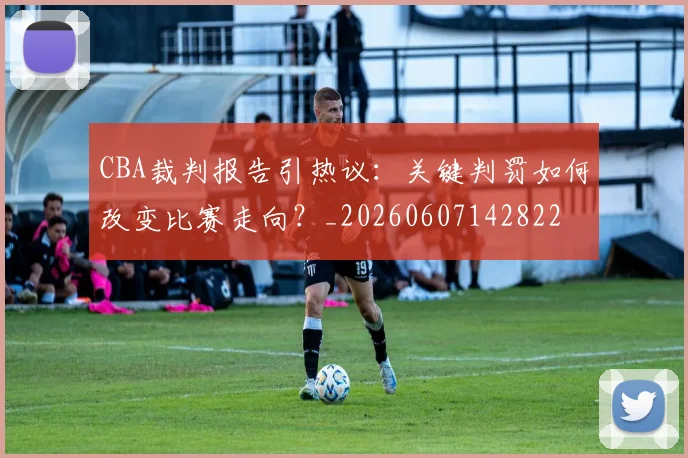CBA裁判报告引热议：关键判罚如何改变比赛走向？_20260607142822