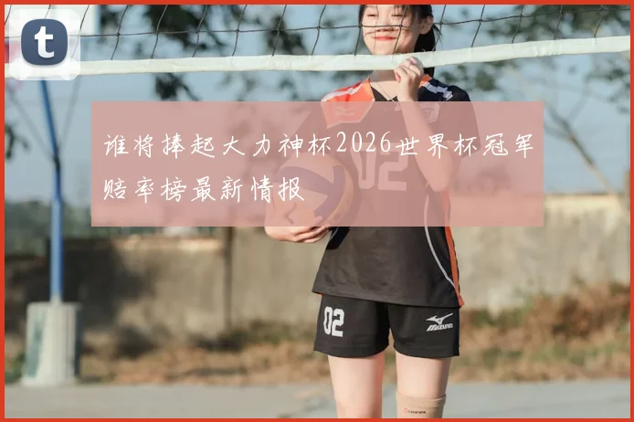谁将捧起大力神杯2026世界杯冠军赔率榜最新情报