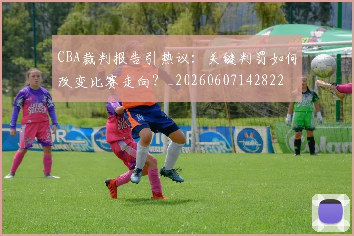 CBA裁判报告引热议：关键判罚如何改变比赛走向？_20260607142822