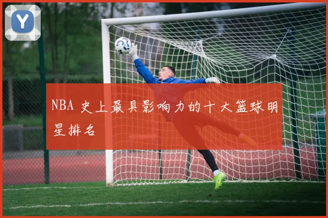 NBA 史上最具影响力的十大篮球明星排名
