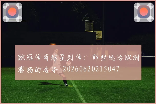 欧冠传奇球星列传：那些统治欧洲赛场的名字_20260620215047