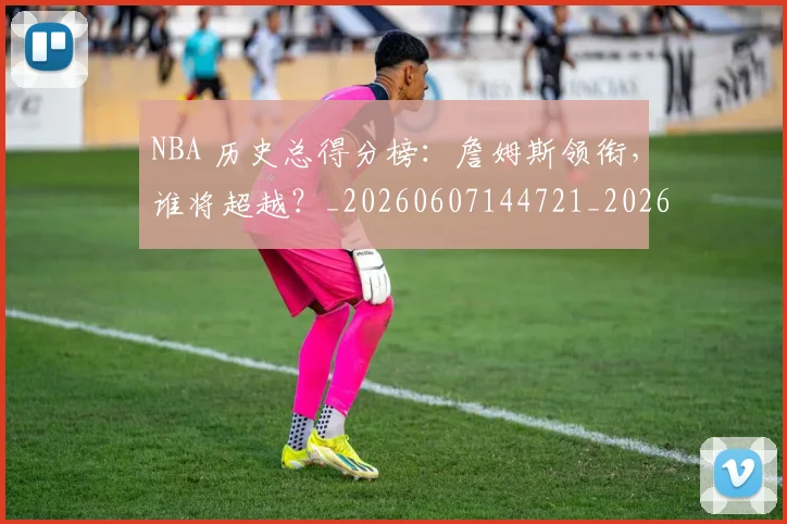 NBA 历史总得分榜:詹姆斯领衔,谁将超越?_20260607144721_20260702044704