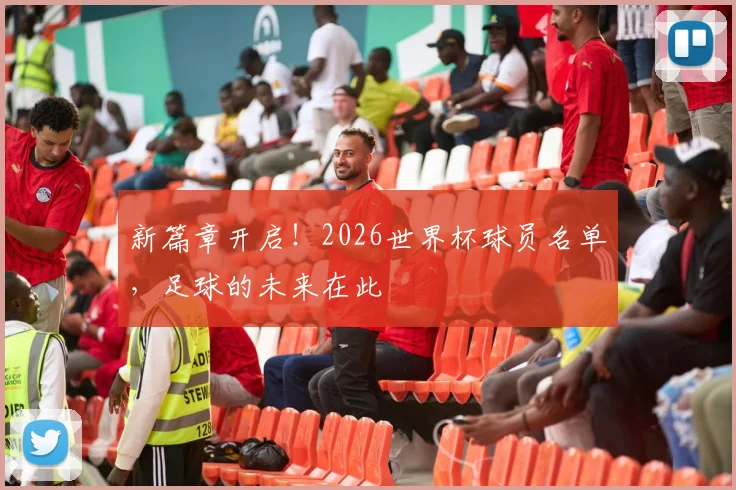 新篇章开启！2026世界杯球员名单，足球的未来在此