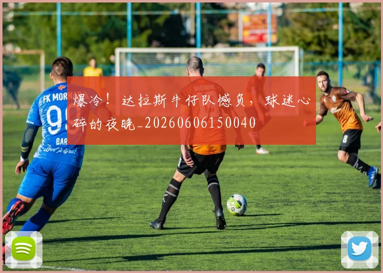 爆冷!达拉斯牛仔队憾负,球迷心碎的夜晚_20260606150040