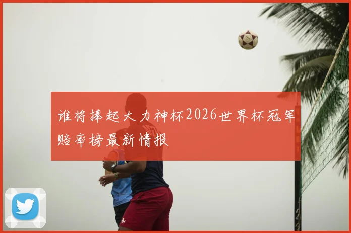 谁将捧起大力神杯2026世界杯冠军赔率榜最新情报