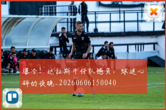 爆冷！达拉斯牛仔队憾负，球迷心碎的夜晚_20260606150040