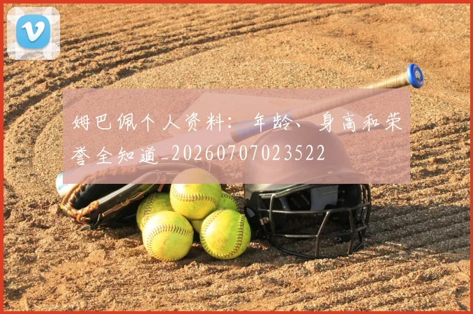 姆巴佩个人资料：年龄、身高和荣誉全知道_20260707023522