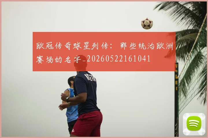欧冠传奇球星列传：那些统治欧洲赛场的名字_20260522161041