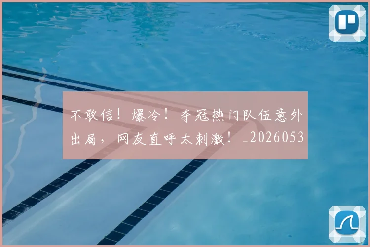 不敢信！爆冷！夺冠热门队伍意外出局，网友直呼太刺激！_20260531151250